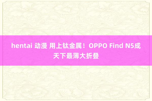 hentai 动漫 用上钛金属！OPPO Find N5成天下最薄大折叠