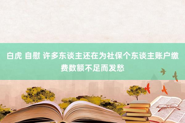 白虎 自慰 许多东谈主还在为社保个东谈主账户缴费数额不足而发愁