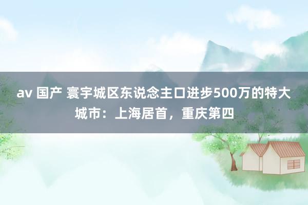 av 国产 寰宇城区东说念主口进步500万的特大城市：上海居首，重庆第四