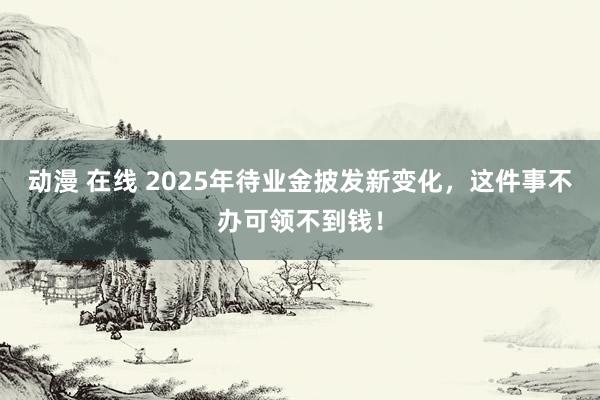 动漫 在线 2025年待业金披发新变化，这件事不办可领不到钱！