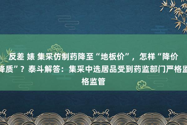 反差 婊 集采仿制药降至“地板价”，怎样“降价不降质”？泰斗解答：集采中选居品受到药监部门严格监管