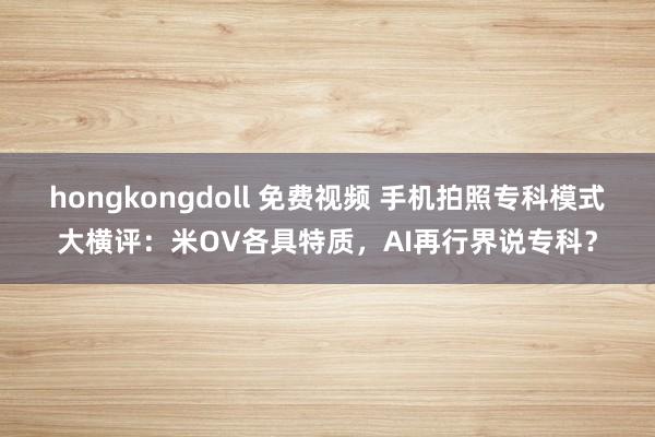 hongkongdoll 免费视频 手机拍照专科模式大横评：米OV各具特质，AI再行界说专科？