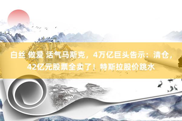 白丝 做爱 活气马斯克，4万亿巨头告示：清仓，42亿元股票全卖了！特斯拉股价跳水