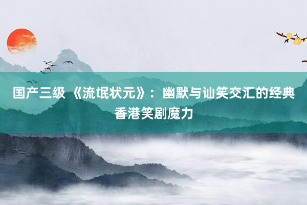 国产三级 《流氓状元》：幽默与讪笑交汇的经典香港笑剧魔力