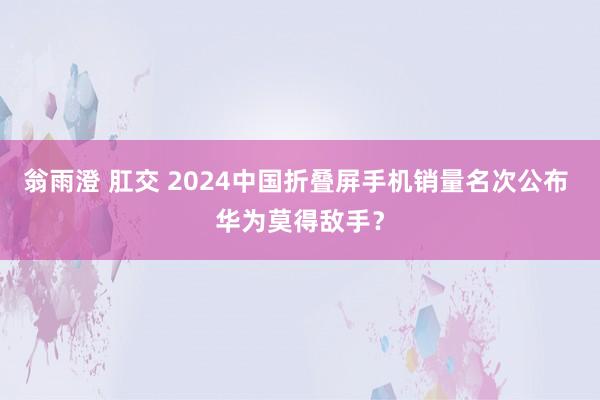 翁雨澄 肛交 2024中国折叠屏手机销量名次公布 华为莫得敌手？