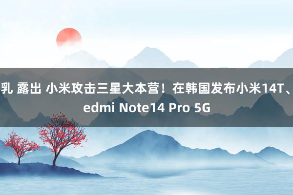 巨乳 露出 小米攻击三星大本营！在韩国发布小米14T、Redmi Note14 Pro 5G