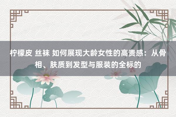 柠檬皮 丝袜 如何展现大龄女性的高贵感：从骨相、肤质到发型与服装的全标的