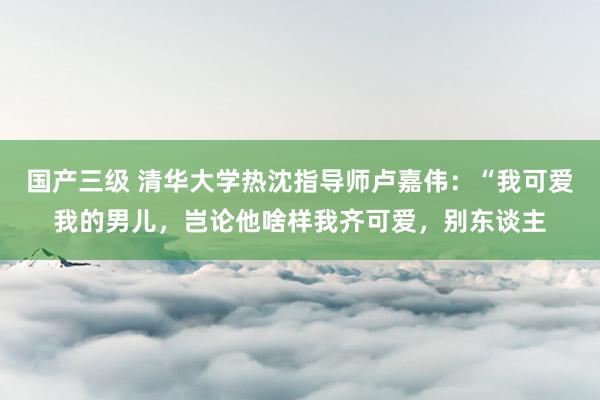 国产三级 清华大学热沈指导师卢嘉伟：“我可爱我的男儿，岂论他啥样我齐可爱，别东谈主