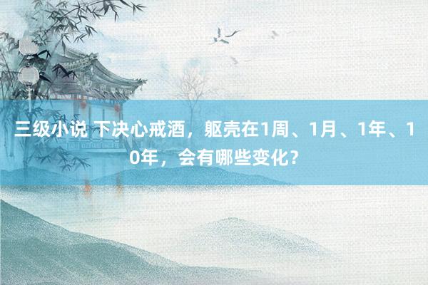 三级小说 下决心戒酒，躯壳在1周、1月、1年、10年，会有哪些变化？