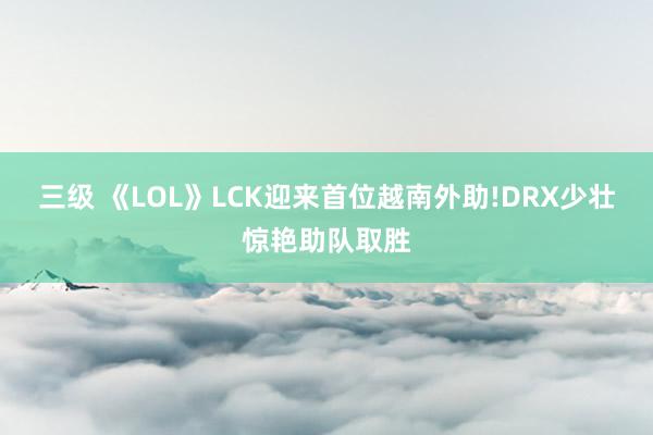 三级 《LOL》LCK迎来首位越南外助!DRX少壮惊艳助队取胜