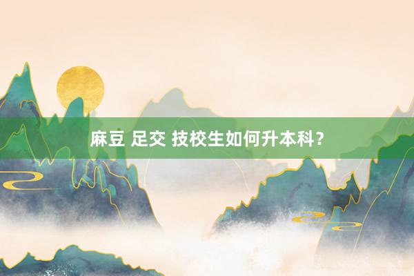 麻豆 足交 技校生如何升本科？