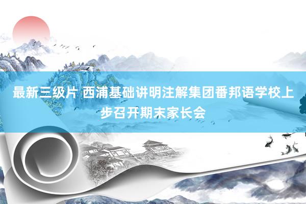 最新三级片 西浦基础讲明注解集团番邦语学校上步召开期末家长会