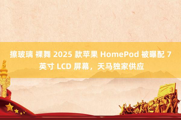 擦玻璃 裸舞 2025 款苹果 HomePod 被曝配 7 英寸 LCD 屏幕，天马独家供应