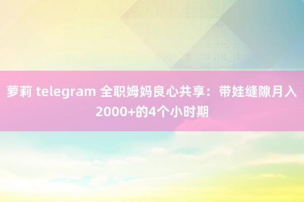 萝莉 telegram 全职姆妈良心共享：带娃缝隙月入2000+的4个小时期